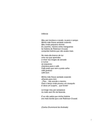 2
Infância
Meu pai montava a cavalo, ia para o campo.
Minha mãe ficava sentada cosendo.
Meu irmão pequeno dormia
Eu sozinho, menino entre mangueiras
lia história de Robinson Crusoé,
comprida história que não acaba mais.
No meio-dia branco de luz
uma voz que aprendeu
a ninar nos longes da senzala
e nunca
se esqueceu
chamava para o café.
Café preto que nem a preta velha
café gostoso
café bom.
Minha mãe ficava sentada cosendo
olhando para mim:
- Psiu... não acorde o menino.
Para o berço onde pousou um mosquito
E dava um suspiro... que fundo!
Lá longe meu pai campeava
no mato sem fim da fazenda.
E eu não sabia que minha história
era mais bonita que a de Robinson Crusoé.
(Carlos Drummond de Andrade)
 