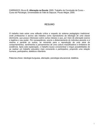 3
CARRASCO, Bruno B. Alienação na Escola: 2005. Trabalho de Conclusão de Curso –
Curso de Psicologia, Universidade do Vale do Sapucaí, Pouso Alegre, 2005.
RESUMO
O trabalho trata sobre uma reflexão crítica a respeito do sistema pedagógico tradicional,
onde professores e alunos são tratados como reprodutores da ideologia de uma classe
dominante, que possui interesses sobre outras classes e que, por meio da alienação exerce
e legitima o seu poder. Por conseqüência, ocorre o distanciamento do indivíduo perante a si
mesmo e perante os outros, se movendo para a reprodução de uma série de
comportamentos, sentimentos e pensamentos de uma cultura massificadora e limitadora da
existência. Após esta explanação, o trabalho busca conscientizar e traçar possibilidades de
se realizar um trabalho educativo mais consciente e participativo, propondo uma relação
humana, participativa, dialética e libertária.
Palavras-chave: ideologia burguesa, alienação, psicologia educacional, dialética.
 