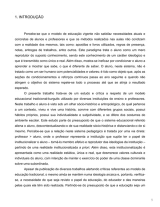 5
1. INTRODUÇÃO
Percebe-se que o modelo de educação vigente não satisfaz necessidades atuais e
concretas de alunos e professores e que os métodos realizados nas aulas não condizem
com a realidade dos mesmos, tais como: apostilas e livros utilizados, regras de presença,
notas, entregas de trabalhos, entre outros. Este paradigma trata o aluno como um mero
reprodutor do suposto conhecimento, sendo este conhecimento de um caráter ideológico e
que é transmitido como único e real. Além disso, mostra-se ineficaz por condicionar o aluno a
aprender a mostrar que sabe, o que é diferente de saber. O aluno, neste sistema, não é
tratado como um ser humano com potencialidades e valores; é tido como objeto que, após as
seções de condicionamentos e reforços contínuos passa ao ano seguinte e quando não
atingem o objetivo do sistema repete-se todo o processo até que se atinja o resultado
esperado.
O presente trabalho trata-se de um estudo e crítica a respeito de um modelo
educacional tradicional-burguês utilizado por diversas instituições de ensino e professores.
Neste trabalho o aluno é visto sob um olhar sócio-histórico e antropológico, do qual pertence
a um contexto, viveu e vive uma história, convive com diferentes grupos sociais, possui
hábitos próprios, possui sua individualidade e subjetividade, e se difere dos costumes do
ambiente escolar. Este estudo parte do pressuposto de que o sistema educacional referido
aliena o aluno, descontextualizando-o de sua realidade sócio-histórica e distanciando-o de si
mesmo. Percebe-se que a relação neste sistema pedagógico é tratada por uma via direta:
professor > aluno, onde o professor representa a instituição que supõe ter o papel de
institucionalizar o aluno – torná-lo membro efetivo e reprodutor das ideologias da instituição –
partindo de uma realidade institucionalizada a priori. Além disso, esta institucionalização é
apresentada como uma realidade estática, única e real, que desmerece valores culturais e
individuais do aluno, com intenção de manter o exercício do poder de uma classe dominante
sobre uma subordinada.
Apesar da publicação de diversos trabalhos alertando críticas referentes ao modelo de
educação tradicional, o mesmo ainda se mantém numa ideologia arcaica e, portanto, verifica-
se, a necessidade de que seja revisto o papel da educação, do educador e das maneiras
pelas quais ela têm sido realizada. Partindo-se do pressuposto de que a educação seja um
 