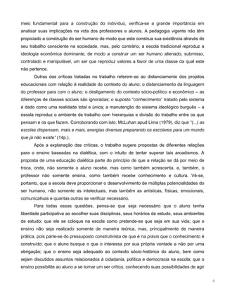 6
meio fundamental para a construção do indivíduo, verifica-se a grande importância em
analisar suas implicações na vida dos professores e alunos. A pedagogia vigente não têm
propiciado a construção do ser humano de modo que este construa sua existência através de
seu trabalho consciente na sociedade, mas, pelo contrário, a escola tradicional reproduz a
ideologia econômica dominante, de modo a construir um ser humano alienado, submisso,
controlado e manipulável, um ser que reproduz valores a favor de uma classe da qual este
não pertence.
Outras das críticas tratadas no trabalho referem-se ao distanciamento dos projetos
educacionais com relação à realidade do contexto do aluno; o distanciamento da linguagem
do professor para com o aluno; o desligamento do contexto sócio-político e econômico – as
diferenças de classes sociais são ignoradas; o suposto “conhecimento” tratado pelo sistema
é dado como uma realidade total e única; a manutenção do sistema ideológico burguês – a
escola reproduz o ambiente de trabalho com hierarquias e divisão do trabalho entre os que
pensam e os que fazem. Corroborando com isto, McLuhan apud Lima (1979), diz que “(...) as
escolas dispensam, mais e mais, energias diversas preparando os escolares para um mundo
que já não existe” (14p.).
Após a explanação das críticas, o trabalho sugere propostas de diferentes relações
para o ensino baseadas na dialética, com o intuito de tentar superar tais arcadismos. A
proposta de uma educação dialética parte do princípio de que a relação se dá por meio de
troca, onde, não somente o aluno recebe, mas como também acrescenta, e, também, o
professor não somente ensina, como também recebe conhecimento e cultura. Vê-se,
portanto, que a escola deve proporcionar o desenvolvimento de múltiplas potencialidades do
ser humano, não somente as intelectuais, mas também as artísticas, físicas, emocionais,
comunicativas e quantas outras se verificar necessário.
Para todas essas questões, pensa-se que seja necessário que o aluno tenha
liberdade participativa ao escolher suas disciplinas, seus horários de estudo, seus ambientes
de estudo; que ele se coloque na escola como pretende-se que seja em sua vida; que o
ensino não seja realizado somente de maneira teórica, mas, principalmente de maneira
prática, pois parte-se do pressuposto construtivista de que é na práxis que o conhecimento é
construído; que o aluno busque o que o interessa por sua própria vontade e não por uma
obrigação; que o ensino seja adequado ao contexto sócio-histórico do aluno, bem como
sejam discutidos assuntos relacionados à cidadania, política e democracia na escola; que o
ensino possibilite ao aluno a se tornar um ser crítico, conhecendo suas possibilidades de agir
 