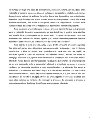 7
no mundo; que haja uma troca do conhecimento, linguagem, cultura, valores, idéias entre
instituição, professor e aluno; que alunos e professores se respeitem, estabelecendo normas
de convivência partindo da realidade de ambos de maneira democrática; que as instituições
de ensino, os professores e os alunos possam alterar os paradigmas de como a educação é
exercida diariamente, bem como as disciplinas, conteúdos programáticos, horários, entre
outras questões, de acordo com as necessidades dos mesmos no momento presente.
Para que ocorra uma mudança na realidade presente é primordial que cada professor,
aluno e instituição de ensino se conscientize de tais deficiências e se dirija para soluções,
seja através de propostas apontadas por este trabalho ou quaisquer outras propostas que
provoquem uma mudança no sistema vigente, pois, alterar a realidade presente é algo que
depende de cada educador, de cada instituição de ensino e de cada aluno.
Para abordar o tema proposto, optou-se por dividir o trabalho em quatro capítulos.
Este inicia-se tratando sobre ideologia e sua conseqüência - a alienação -, com o intuito de
conscientizar o leitor do assunto que, posteriormente, será associado ao modelo de
educação vigente e posto em discussão. No segundo capítulo, trata-se das bases da
pedagogia tradicional que, apesar de muitas escolas e professores não a utilizarem em sua
totalidade, muitas de suas características são reproduzidas diariamente. No terceiro capítulo,
faz-se uma associação entre a pedagogia tradicional e a ideologia burguesa, o processo
ideológico da pedagogia tradicional e suas conseqüências – a alienação dos alunos e
professores que continuam a reproduzir regras anacrônicas sem perceber, pois reproduzem-
na de maneira alienada. Após a explanação dessas deficiências, o quarto capítulo traz uma
possibilidade de reverter a situação, através de uma proposta de educação dialética com
base sócio-histórica, na tentativa de minimizar o processo da alienação e propiciar a
existência consciente do aluno e do professor no processo de educação.
 