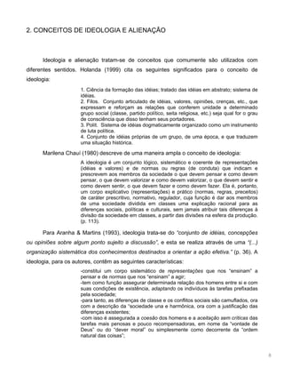 8
2. CONCEITOS DE IDEOLOGIA E ALIENAÇÃO
Ideologia e alienação tratam-se de conceitos que comumente são utilizados com
diferentes sentidos. Holanda (1999) cita os seguintes significados para o conceito de
ideologia:
1. Ciência da formação das idéias; tratado das idéias em abstrato; sistema de
idéias.
2. Filos. Conjunto articulado de idéias, valores, opiniões, crenças, etc., que
expressam e reforçam as relações que conferem unidade a determinado
grupo social (classe, partido político, seita religiosa, etc.) seja qual for o grau
de consciência que disso tenham seus portadores.
3. Polít. Sistema de idéias dogmaticamente organizado como um instrumento
de luta política.
4. Conjunto de idéias próprias de um grupo, de uma época, e que traduzem
uma situação histórica.
Marilena Chauí (1980) descreve de uma maneira ampla o conceito de ideologia:
A ideologia é um conjunto lógico, sistemático e coerente de representações
(idéias e valores) e de normas ou regras (de conduta) que indicam e
prescrevem aos membros da sociedade o que devem pensar e como devem
pensar, o que devem valorizar e como devem valorizar, o que devem sentir e
como devem sentir, o que devem fazer e como devem fazer. Ela é, portanto,
um corpo explicativo (representações) e prático (normas, regras, preceitos)
de caráter prescritivo, normativo, regulador, cuja função é dar aos membros
de uma sociedade dividida em classes uma explicação racional para as
diferenças sociais, políticas e culturais, sem jamais atribuir tais diferenças à
divisão da sociedade em classes, a partir das divisões na esfera da produção.
(p. 113).
Para Aranha & Martins (1993), ideologia trata-se do “conjunto de idéias, concepções
ou opiniões sobre algum ponto sujeito a discussão”, e esta se realiza através de uma “(...)
organização sistemática dos conhecimentos destinados a orientar a ação efetiva.” (p. 36). A
ideologia, para os autores, contêm as seguintes características:
-constitui um corpo sistemático de representações que nos “ensinam” a
pensar e de normas que nos “ensinam” a agir;
-tem como função assegurar determinada relação dos homens entre si e com
suas condições de existência, adaptando os indivíduos às tarefas prefixadas
pela sociedade;
-para tanto, as diferenças de classe e os conflitos sociais são camuflados, ora
com a descrição da “sociedade una e harmônica, ora com a justificação das
diferenças existentes;
-com isso é assegurada a coesão dos homens e a aceitação sem críticas das
tarefas mais penosas e pouco recompensadoras, em nome da “vontade de
Deus” ou do “dever moral” ou simplesmente como decorrente da “ordem
natural das coisas”;
 