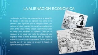 LA ALIENACIÓN ECONÓMICA
La alienación económica, es consecuencia de la alienación
del trabajo y esta tiene su expresión mas clara en la
“plusvalía”, esto significaba que el trabajador creaba, por
medio de su trabajo, mas valor del que se le entregaba con su
salario. Dicho salario permitía subsistir y conservar su fuerza
de trabajo para vendérsela al capitalista. Dado que el
trabajador, al no poseer otro medio de subsistencia esta
obligado a vender su fuerza de trabajo, tenia que aceptar la
explotación como su condición permanente. De este modo, la
plusvalía que el era capaz de producir, le llegaría al
capitalista como puro beneficio.
 