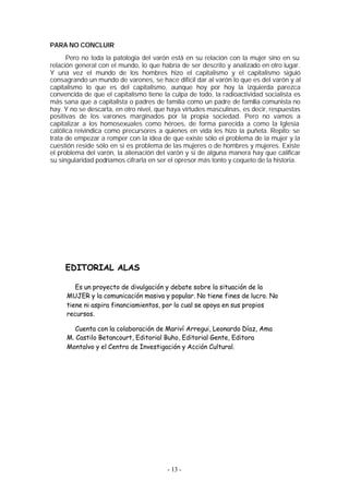 PARA NO CONCLUIR
      Pero no toda la patología del varón está en su relación con la mujer sino en su
relación general con el mundo, lo que habría de ser descrito y analizado en otro lugar.
Y una vez el mundo de los hombres hizo el capitalismo y el capitalismo siguió
consagrando un mundo de varones, se hace difícil dar al varón lo que es del varón y al
capitalismo lo que es del capitalismo, aunque hoy por hoy la izquierda parezca
convencida de que el capitalismo tiene la culpa de todo, la radioactividad socialista es
más sana que a capitalista o padres de familia como un padre de familia comunista no
hay. Y no se descarta, en otro nivel, que haya virtudes masculinas, es decir, respuestas
positivas de los varones marginados por la propia sociedad. Pero no vamos a
capitalizar a los homosexuales como héroes, de forma parecida a como la Iglesia
católica reivindica como precursores a quienes en vida les hizo la puñeta. Repito: se
trata de empezar a romper con la idea de que existe sólo el problema de la mujer y la
cuestión reside sólo en si es problema de las mujeres o de hombres y mujeres. Existe
el problema del varón, la alienación del varón y si de alguna manera hay que calificar
su singularidad podríamos cifrarla en ser el opresor más tonto y coqueto de la historia.




     EDITORIAL ALAS

        Es un proyecto de divulgación y debate sobre la situación de la
     MUJER y la comunicación masiva y popular. No tiene fines de lucro. No
     tiene ni aspira financiamientos, por lo cual se apoya en sus propios
     recursos.

        Cuenta con la colaboración de Mariví Arregui, Leonardo Díaz, Ama
     M. Castilo Betancourt, Editorial Buho, Editorial Gente, Editora
     Montalvo y el Centro de Investigación y Acción Cultural.




                                         - 13 -
 
