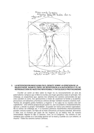 3.    LA INTERVENCION MASCULINA EN EL DEBATE SOBRE LA OPRESION DE LA
      MUJER PUEDE JUGAR EL PAPEL DE RESISTENCIA A LA AUTOCRITICA Y EL DE
      REPRODUCCION DE NUESTRO INFATIGABLE Y PATOLOGICO PROTAGONISMO
          Escribir un varón un libro sobre la mujer no es necesariamente un acto de
     paternalismo; tampoco que el libro lo escriba una mujer garantiza nada en principio. Sin
     embargo, es sospechoso que, apenas nos sintamos los varones convencidos de que
     esta cuestión es seria, nos apresuremos a tratar de cauterizar la herida y acudamos
     presurosos con bálsamos y herniosas síntesis del tipo “también nosotros estamos mal”,
     “hemos de arreglarlo juntos hombres y mujeres” o “la culpa no es nuestra sino del
     capitalismo’’. Una síntesis propuesta por quien es, aun secundaria o involuntariamente,
     opresor, y desde su propia “normalidad”, no puede ser nunca una síntesis superadora.
     No lo vemos sin embargo así. Y si nuestros primeros movimientos intervencionistas
     pueden, incluso suelen, ser hijos de la mala conciencia y la buena voluntad, aferrarnos
     a ellos tras el rechazo por parte de las mujeres es un indicio más de nuestra
     anormalidad. Alguien le dijo a Cánovas, creo, en el Congreso: “Su señoría es tan
     vanidoso que cuando va a una boda querría ser la novia y cuando va a un entierro, el
     muerto”. Todos los varones somos Cánovas.



                                              -6-
 