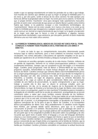 madre o que se oponga rotundamente en todos los períodos de su vida a que trabaje.
     Son muchos los varones que admiten ya que su mujer se ponga la minifalda para ir a
     los toros y, por otra parte, sentir el deseo de los otros varones ha sido siempre una
     forma de afirmar la propiedad sobre la mujer: ha veréis pero no la cataréis. El hecho de
     que el propio término “machismo” sirva para designar todo autoritarismo masculino
     permite al varón estar convencido de que posee un talante liberal cuando como mínimo
     habría que hablar, si no podemos escapar a este monolitismo terminológico, de
     “euromachismo”. Basta con no estar casado, no ir nunca a los toros o no estar ya de
     moda la minifalda para que desaparezca cualquier asomo tic autocrítica masculina. El
     varón será un ser normal en espera benévola de que la mujer se le iguale y la opresión
     de la mujer será algo que le hacen a ésta el capitalismo y algunos varones
     particularmente desfasados, cuya existencia, por otra parte, permite al varón modernito
     afirmarse una vez más sobre otros varones.


6.    LA POBREZA TERMINOLOGICA, INDICIO DE ESCASO INT ERES POR EL TEMA,
      CONDUCE A HUNDIR TODA POLÉMICA EN EL PANTANO DE LOS DIMES Y
      DIRETES
           Y como no todo lo que es comportamiento masculino distorsionado puede
     incluirse bajo la rúbrica machismo, pero a nivel cotidiano no tenemos mucho más
     vocabulario, nos vemos abocados a discusiones de aparente estupidez en las que la
     batalla por apoderarse de un término trivializa y bloquea el progreso del análisis.
            Veámoslo en sencillos ejemplos sacados de la vida misma: Etelvino, militante de
     un partido de izquierdas, fomenta en su señora preocupaciones políticas e incluso
     osadamente feministas, siempre que no cuestionen la paz del hogar o el mismísimo
     hogar. Carolino, joven progresista, trata de liberar a Simona—María de sus nefastos
     prejuicios sexuales; Simona-María se resiste incluso después de seis salidas y dos
     lecturas de Reich; Carolino concluye que Simona—María está irremediablemente presa
     de su origen pequeñoburgués y su educación monjil, por lo que decide no malgastar su
     ímpetu liberador con ella; dos semanas más tarde Simona-María se acuesta con
     Florentino, y Carolino, en lugar de alegrarse, porque su simiente liberadora ha
     fructificado al fin, coge un cabreo de gran consideración. Mario -José, concienzudo
     contable de una fábrica de preservativos, se opone enérgicamente a que su mujer
     trabaje y cuando ella le dice que se aburre le aconseja estudiar, pero por
     correspondencia. Un día, en la vocalía de mujeres de la Asociación de Vecinos,
     Simona-María, la mujer de Etelvino y la hermana de la mujer de Mario—José comentan
     los tres casos y se preguntan ¿quién es más machista? El problema parece insoluble y
     la llegada de un miembro varón de la vocalía de urbanismo, acompañada de un jocoso
     comentario sobre a saber qué cosas terribles estarán diciendo de los hombres,
     convierte la discusión en un fracaso definitivo. Si hay que hablar de un solo fenómeno —
     y parece que si no es uno solo, al menos todos andan emparentados— no parece claro
     a quién dar el premio, si al protagonismo inasequible al desaliento de Etelvino, a la
     vigorosa concepción de “la tía para el que la libera” de Carolino, o la reciedumbre
     ibérico—precapitalista de Mario José. Muy probablemente el caballero recién llegado
     hará méritos, por ejemplo dando sanas directrices, para que se le considere
     concursante al premio a él también. Reconozcamos que la patología del varón se
     expresa de modos diferentes y que la propia pobreza del vocabulario disponible indica
     de una parte que se ha congelado lo posible la discusión sobre esa patología y de otra
     recuerda que quien tiene el poder tiene el lenguaje y el uso del lenguaje dominante
     refuerza a ese mismo poder y confiere migajas del mismo a quien lo usa en beneficio
     propio. Porque Carolino siempre se considerará más progre que Etelvino, ya que éste
     parece convencido de que Engels limita a la izquierda con la familia de Etelvino, que la
     familia de un comunista es una familia de verdad y a ningún comunista le interesa tener
     familia por frivolidad. Carolino y Etelvino coincidirán en condenar la actitud fascista de


                                               -8-
 