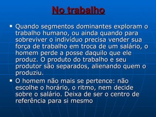No trabalho Quando segmentos dominantes exploram o trabalho humano, ou ainda quando para sobreviver o indivíduo precisa vender sua força de trabalho em troca de um salário, o homem perde a posse daquilo que ele produz. O produto do trabalho e seu produtor são separados, alienando quem o produziu. O homem não mais se pertence: não escolhe o horário, o ritmo, nem decide sobre o salário. Deixa de ser o centro de referência para si mesmo 