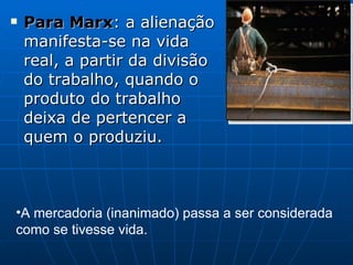 Para Marx : a alienação manifesta-se na vida real, a partir da divisão do trabalho, quando o produto do trabalho deixa de pertencer a quem o produziu. A mercadoria (inanimado) passa a ser considerada como se tivesse vida. 