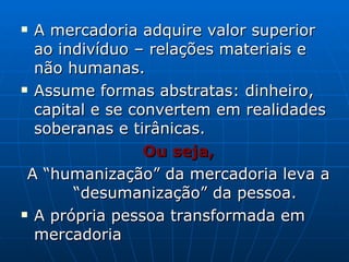 A mercadoria adquire valor superior ao indivíduo – relações materiais e não humanas. Assume formas abstratas: dinheiro, capital e se convertem em realidades soberanas e tirânicas. Ou seja, A “humanização” da mercadoria leva a “desumanização” da pessoa. A própria pessoa transformada em mercadoria 