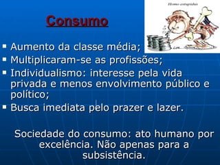 Consumo   Aumento da classe média; Multiplicaram-se as profissões; Individualismo: interesse pela vida privada e menos envolvimento público e político; Busca imediata pelo prazer e lazer. Sociedade do consumo: ato humano por excelência. Não apenas para a subsistência. 