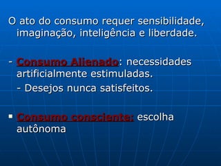 O ato do consumo requer sensibilidade, imaginação, inteligência e liberdade. -  Consumo Alienado : necessidades artificialmente estimuladas. - Desejos nunca satisfeitos. Consumo consciente:  escolha autônoma 