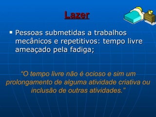 Lazer   Pessoas submetidas a trabalhos mecânicos e repetitivos: tempo livre ameaçado pela fadiga; “ O tempo livre não é ocioso e sim um prolongamento de alguma atividade criativa ou inclusão de outras atividades.” 
