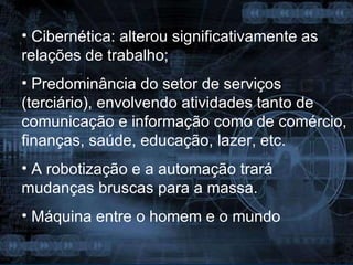 Cibernética: alterou significativamente as relações de trabalho; Predominância do setor de serviços (terciário), envolvendo atividades tanto de comunicação e informação como de comércio, finanças, saúde, educação, lazer, etc. A robotização e a automação trará mudanças bruscas para a massa. Máquina entre o homem e o mundo 