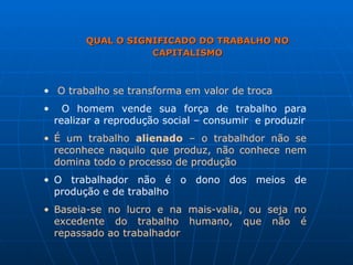 QUAL O SIGNIFICADO DO TRABALHO NO CAPITALISMO O trabalho se transforma em valor de troca O homem vende sua força de trabalho para realizar a reprodução social – consumir  e produzir É um trabalho  alienado  – o trabalhdor não se reconhece naquilo que produz, não conhece nem domina todo o processo de produção O trabalhador não é o dono dos meios de produção e de trabalho  Baseia-se no lucro e na mais-valia, ou seja no excedente do trabalho humano, que não é repassado ao trabalhador 