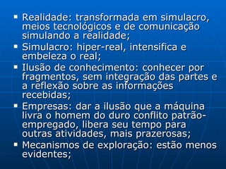 Realidade: transformada em simulacro, meios tecnológicos e de comunicação simulando a realidade; Simulacro: hiper-real, intensifica e embeleza o real; Ilusão de conhecimento: conhecer por fragmentos, sem integração das partes e a reflexão sobre as informações recebidas; Empresas: dar a ilusão que a máquina livra o homem do duro conflito patrão-empregado, libera seu tempo para outras atividades, mais prazerosas; Mecanismos de exploração: estão menos evidentes; 