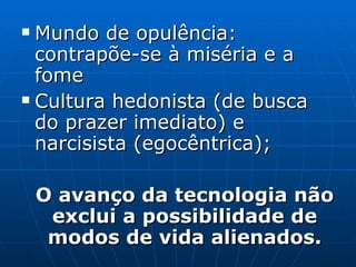 Mundo de opulência: contrapõe-se à miséria e a fome Cultura hedonista (de busca do prazer imediato) e narcisista (egocêntrica); O avanço da tecnologia não exclui a possibilidade de modos de vida alienados. 