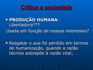 Crítica a sociedade PRODUÇÃO HUMANA : Libertadora??? Usada em função de nossos interesses? Resgatar o que foi perdido em termos de humanização, quando a razão técnica sobrepõe à razão vital; 