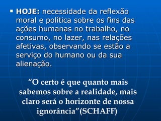 HOJE:  necessidade da reflexão moral e política sobre os fins das ações humanas no trabalho, no consumo, no lazer, nas relações afetivas, observando se estão a serviço do humano ou da sua alienação. “ O certo é que quanto mais sabemos sobre a realidade, mais claro será o horizonte de nossa ignorância”(SCHAFF)  
