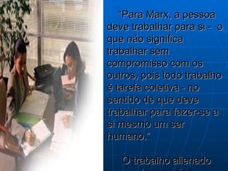 “ Para Marx, a pessoa deve trabalhar para si -  o que não significa trabalhar sem compromisso com os outros, pois todo trabalho é tarefa coletiva - no sentido de que deve trabalhar para fazer-se a si mesmo um ser humano.” O trabalho alienado desumaniza. 