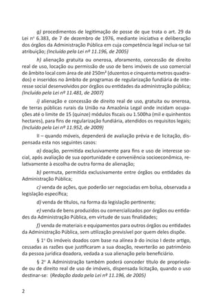 2
g) procedimentos de legitimação de posse de que trata o art. 29 da
Lei no
6.383, de 7 de dezembro de 1976, mediante iniciativa e deliberação
dos órgãos da Administração Pública em cuja competência legal inclua-se tal
atribuição; (Incluído pela Lei nº 11.196, de 2005)
h) alienação gratuita ou onerosa, aforamento, concessão de direito
real de uso, locação ou permissão de uso de bens imóveis de uso comercial
de âmbito local com área de até 250m² (duzentos e cinquenta metros quadra-
dos) e inseridos no âmbito de programas de regularização fundiária de inte-
resse social desenvolvidos por órgãos ou entidades da administração pública;
(Incluído pela Lei nº 11.481, de 2007)
i) alienação e concessão de direito real de uso, gratuita ou onerosa,
de terras públicas rurais da União na Amazônia Legal onde incidam ocupa-
ções até o limite de 15 (quinze) módulos ﬁscais ou 1.500ha (mil e quinhentos
hectares), para ﬁns de regularização fundiária, atendidos os requisitos legais;
(Incluído pela Lei nº 11.952, de 2009)
II – quando móveis, dependerá de avaliação prévia e de licitação, dis-
pensada esta nos seguintes casos:
a) doação, permitida exclusivamente para ﬁns e uso de interesse so-
cial, após avaliação de sua oportunidade e conveniência socioeconômica, re-
lativamente à escolha de outra forma de alienação;
b) permuta, permitida exclusivamente entre órgãos ou entidades da
Administração Pública;
c) venda de ações, que poderão ser negociadas em bolsa, observada a
legislação especíﬁca;
d) venda de títulos, na forma da legislação pertinente;
e) venda de bens produzidos ou comercializados por órgãos ou entida-
des da Administração Pública, em virtude de suas ﬁnalidades;
f) venda de materiais e equipamentos para outros órgãos ou entidades
da Administração Pública, sem utilização previsível por quem deles dispõe.
§ 1o
Os imóveis doados com base na alínea b do inciso I deste artigo,
cessadas as razões que justiﬁcaram a sua doação, reverterão ao patrimônio
da pessoa jurídica doadora, vedada a sua alienação pelo beneﬁciário.
§ 2o
A Administração também poderá conceder título de proprieda-
de ou de direito real de uso de imóveis, dispensada licitação, quando o uso
destinar-se: (Redação dada pela Lei nº 11.196, de 2005)
 