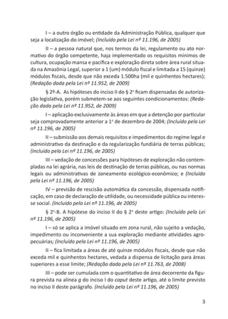 3
I – a outro órgão ou entidade da Administração Pública, qualquer que
seja a localização do imóvel; (Incluído pela Lei nº 11.196, de 2005)
II – a pessoa natural que, nos termos da lei, regulamento ou ato nor-
mativo do órgão competente, haja implementado os requisitos mínimos de
cultura, ocupação mansa e pacíﬁca e exploração direta sobre área rural situa-
da na Amazônia Legal, superior a 1 (um) módulo ﬁscal e limitada a 15 (quinze)
módulos ﬁscais, desde que não exceda 1.500ha (mil e quinhentos hectares);
(Redação dada pela Lei nº 11.952, de 2009)
§ 2º-A. As hipóteses do inciso II do § 2o
ﬁcam dispensadas de autoriza-
ção legislativa, porém submetem-se aos seguintes condicionamentos: (Reda-
ção dada pela Lei nº 11.952, de 2009)
I – aplicação exclusivamente às áreas em que a detenção por particular
seja comprovadamente anterior a 1o
de dezembro de 2004; (Incluído pela Lei
nº 11.196, de 2005)
II – submissão aos demais requisitos e impedimentos do regime legal e
administrativo da destinação e da regularização fundiária de terras públicas;
(Incluído pela Lei nº 11.196, de 2005)
III – vedação de concessões para hipóteses de exploração não contem-
pladas na lei agrária, nas leis de destinação de terras públicas, ou nas normas
legais ou administrativas de zoneamento ecológico-econômico; e (Incluído
pela Lei nº 11.196, de 2005)
IV – previsão de rescisão automática da concessão, dispensada notiﬁ-
cação, em caso de declaração de utilidade, ou necessidade pública ou interes-
se social. (Incluído pela Lei nº 11.196, de 2005)
§ 2o
-B. A hipótese do inciso II do § 2o
deste artigo: (Incluído pela Lei
nº 11.196, de 2005)
I – só se aplica a imóvel situado em zona rural, não sujeito a vedação,
impedimento ou inconveniente a sua exploração mediante atividades agro-
pecuárias; (Incluído pela Lei nº 11.196, de 2005)
II – ﬁca limitada a áreas de até quinze módulos ﬁscais, desde que não
exceda mil e quinhentos hectares, vedada a dispensa de licitação para áreas
superiores a esse limite; (Redação dada pela Lei nº 11.763, de 2008)
III – pode ser cumulada com o quantitativo de área decorrente da ﬁgu-
ra prevista na alínea g do inciso I do caput deste artigo, até o limite previsto
no inciso II deste parágrafo. (Incluído pela Lei nº 11.196, de 2005)
 