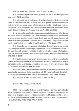 4
IV – (VETADO) (Incluído pela Lei nº 11.763, de 2008)
§ 3o
Entende-se por investidura, para os ﬁns desta lei: (Redação dada
pela Lei nº 9.648, de 1998)
I – a alienação aos proprietários de imóveis lindeiros de área remanes-
cente ou resultante de obra pública, área esta que se tornar inaproveitável
isoladamente, por preço nunca inferior ao da avaliação e desde que esse não
ultrapasse a 50% (cinquenta por cento) do valor constante da alínea a do in-
ciso II do art. 23 desta lei; (Incluído pela Lei nº 9.648, de 1998)
II – a alienação, aos legítimos possuidores diretos ou, na falta destes,
ao Poder Público, de imóveis para ﬁns residenciais construídos em núcleos
urbanos anexos a usinas hidrelétricas, desde que considerados dispensáveis
na fase de operação dessas unidades e não integrem a categoria de bens re-
versíveis ao ﬁnal da concessão. (Incluído pela Lei nº 9.648, de 1998)
§ 4o
A doação com encargo será licitada e de seu instrumento consta-
rão, obrigatoriamente os encargos, o prazo de seu cumprimento e cláusula
de reversão, sob pena de nulidade do ato, sendo dispensada a licitação no
caso de interesse público devidamente justiﬁcado; (Redação dada pela Lei
nº 8.883, de 1994)
§ 5o
Na hipótese do parágrafo anterior, caso o donatário necessite ofe-
recer o imóvel em garantia de ﬁnanciamento, a cláusula de reversão e demais
obrigações serão garantidas por hipoteca em segundo grau em favor do doa-
dor. (Incluído pela Lei nº 8.883, de 1994)
§ 6o
Para a venda de bens móveis avaliados, isolada ou globalmente, em
quantia não superior ao limite previsto no art. 23, inciso II, alínea b desta Lei, a
Administração poderá permitir o leilão. (Incluído pela Lei nº 8.883, de 1994)
§ 7o
(VETADO). (Incluído pela Lei nº 11.481, de 2007)
O inciso XXIX foi incluído no art. 24:
XXIX – na aquisição de bens e contratação de serviços para atender
aos contingentes militares das Forças Singulares brasileiras empregadas em
operações de paz no exterior, necessariamente justiﬁcadas quanto ao preço
e à escolha do fornecedor ou executante e ratiﬁcadas pelo Comandante da
Força. (Incluído pela Lei nº 11.783, de 2008).
 