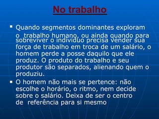 No trabalho
■
Quando segmentos dominantes exploram
o trabalho humano, ou ainda quando para
sobreviver o indivíduo precisa vender sua
força de trabalho em troca de um salário, o
homem perde a posse daquilo que ele
produz. O produto do trabalho e seu
produtor são separados, alienando quem o
produziu.
■ O homem não mais se pertence: não
escolhe o horário, o ritmo, nem decide
sobre o salário. Deixa de ser o centro
de referência para si mesmo
 