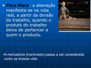 ■ Para Marx: a alienação
manifesta-se na vida
real, a partir da divisão
do trabalho, quando o
produto do trabalho
deixa de pertencer a
quem o produziu.
•A mercadoria (inanimado) passa a ser considerada
como se tivesse vida.
 