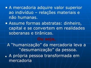 ■ A mercadoria adquire valor superior
ao indivíduo – relações materiais e
não humanas.
■ Assume formas abstratas: dinheiro,
capital e se convertem em realidades
soberanas e tirânicas.
Ou seja,
A “humanização” da mercadoria leva a
“desumanização” da pessoa.
■ A própria pessoa transformada em
mercadoria
 