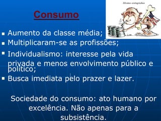 Consumo
■
■
Aumento da classe média;
Multiplicaram-se as profissões;
■
Individualismo: interesse pela vida
privada e menos envolvimento público e
político;
■ Busca imediata pelo prazer e lazer.
Sociedade do consumo: ato humano por
excelência. Não apenas para a
subsistência.
 