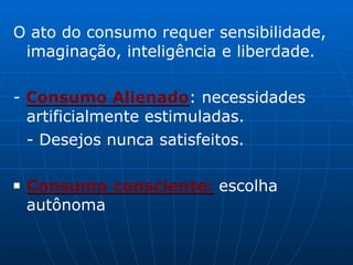 O ato do consumo requer sensibilidade,
imaginação, inteligência e liberdade.
- Consumo Alienado: necessidades
artificialmente estimuladas.
- Desejos nunca satisfeitos.
■ Consumo consciente: escolha
autônoma
 