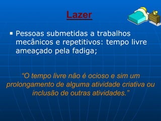 Lazer
■ Pessoas submetidas a trabalhos
mecânicos e repetitivos: tempo livre
ameaçado pela fadiga;
“O tempo livre não é ocioso e sim um
prolongamento de alguma atividade criativa ou
inclusão de outras atividades.”
 