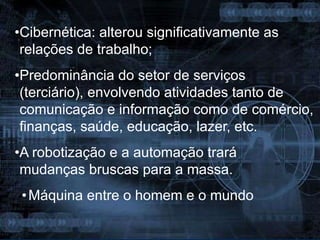 •Cibernética: alterou significativamente as
relações de trabalho;
•Predominância do setor de serviços
(terciário), envolvendo atividades tanto de
comunicação e informação como de comércio,
finanças, saúde, educação, lazer, etc.
•A robotização e a automação trará
mudanças bruscas para a massa.
•Máquina entre o homem e o mundo
 