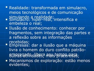 ■
Realidade: transformada em simulacro,
meios tecnológicos e de comunicação
simulando a realidade;
■ Simulacro: hiper-real, intensifica e
embeleza o real;
■ Ilusão de conhecimento: conhecer por
fragmentos, sem integração das partes e
a reflexão sobre as informações
recebidas;
■
Empresas: dar a ilusão que a máquina
livra o homem do duro conflito patrão-
empregado, libera seu tempo para
■
outras atividades, mais prazerosas;
Mecanismos de exploração: estão menos
evidentes;
 