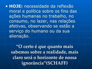 ■ HOJE: necessidade da reflexão
moral e política sobre os fins das
ações humanas no trabalho, no
consumo, no lazer, nas relações
afetivas, observando se estão a
serviço do humano ou da sua
alienação.
“O certo é que quanto mais
sabemos sobre a realidade, mais
claro será o horizonte de nossa
ignorância”(SCHAFF)
 