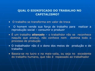 QUAL O SIGNIFICADO DO TRABALHO NO
CAPITALISMO?
• O trabalho se transforma em valor de troca
• O homem vende sua força de trabalho para realizar a
reprodução social – consumir e produzir
• É um trabalho alienado – o trabalhdor não se reconhece
naquilo que produz, não conhece nem domina todo o
processo de produção
• O trabalhador não é o dono dos meios de produção e de
trabalho
• Baseia-se no lucro e na mais-valia, ou seja no excedente
do trabalho humano, que não é repassado ao trabalhador
 