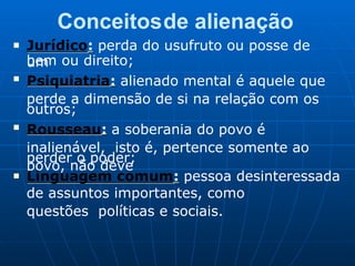 Conceitosde alienação
■ Jurídico: perda do usufruto ou posse de
um
bem ou direito;
■
Psiquiatria: alienado mental é aquele que
perde a dimensão de si na relação com os
outros;
■
Rousseau: a soberania do povo é
inalienável, isto é, pertence somente ao
povo, não deve
perder o poder;
■ Linguagem comum: pessoa desinteressada
de assuntos importantes, como
questões políticas e sociais.
 
