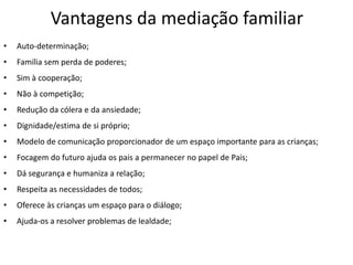 Vantagens da mediação familiar
•   Auto-determinação;
•   Família sem perda de poderes;
•   Sim à cooperação;
•   Não à competição;
•   Redução da cólera e da ansiedade;
•   Dignidade/estima de si próprio;
•   Modelo de comunicação proporcionador de um espaço importante para as crianças;
•   Focagem do futuro ajuda os pais a permanecer no papel de Pais;
•   Dá segurança e humaniza a relação;
•   Respeita as necessidades de todos;
•   Oferece às crianças um espaço para o diálogo;
•   Ajuda-os a resolver problemas de lealdade;
 