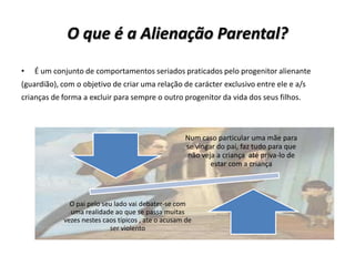 O que é a Alienação Parental?
•   É um conjunto de comportamentos seriados praticados pelo progenitor alienante
(guardião), com o objetivo de criar uma relação de carácter exclusivo entre ele e a/s
crianças de forma a excluir para sempre o outro progenitor da vida dos seus filhos.



                                                    Num caso particular uma mãe para
                                                    se vingar do pai, faz tudo para que
                                                     não veja a criança até priva-lo de
                                                            estar com a criança




              O pai pelo seu lado vai debater-se com
              uma realidade ao que se passa muitas
            vezes nestes caos típicos , ate o acusam de
                           ser violento
 