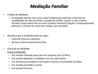 Mediação Familiar
•   O Papel do Mediador
     – O mediador familiar tem como papel fundamental controlar, nesta fase de
        instabilidade da vida da família, a gestão do conflito. Ajudar os pais a tomar
        decisões responsáveis face ao novo contexto relacional (regular a responsabilidade
        parental e o tempo de visitas das crianças, por exemplo).


•   Quando é que a mediação pode ter lugar:
     – Antes do Processo Judiciário;
     – Na Fase Judicial propriamente dita;

•   O Acordo do Mediador
    O que se pretende:
     – Um acordo reflectido pelos pais em conjunto com os filhos;
     – Um acordo adaptado à realidade única de cada família;
     – Um acordo que complete os principais anseios e necessidade de todos;
     – Um acordo percebido e aceite;
     – Um acordo evolutivo.
 