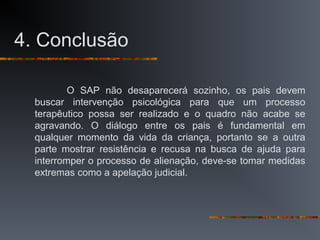 4. Conclusão
O SAP não desaparecerá sozinho, os pais devem
buscar intervenção psicológica para que um processo
terapêutico possa ser realizado e o quadro não acabe se
agravando. O diálogo entre os pais é fundamental em
qualquer momento da vida da criança, portanto se a outra
parte mostrar resistência e recusa na busca de ajuda para
interromper o processo de alienação, deve-se tomar medidas
extremas como a apelação judicial.
 
