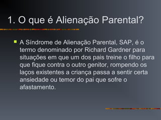 1. O que é Alienação Parental?
 A Síndrome de Alienação Parental, SAP, é o
termo denominado por Richard Gardner para
situações em que um dos pais treine o filho para
que fique contra o outro genitor, rompendo os
laços existentes a criança passa a sentir certa
ansiedade ou temor do pai que sofre o
afastamento.
 