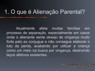 1. O que é Alienação Parental?
Atualmente afeta muitas famílias em
processo de separação, especialmente em casos
onde o alienante sente desejo de vingança muito
forte pelo ex conjugue e não consegue elaborar o
luto da perda, acabando por utilizar a criança
como um meio na busca por vingança, destruindo
laços afetivos existentes.
 