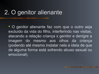 2. O genitor alienante
 O genitor alienante faz com que o outro seja
excluído da vida do filho, interferindo nas visitas,
atacando a relação criança x genitor e denigre a
imagem do mesmo aos olhos da criança
(podendo até mesmo instalar nela a ideia de que
de alguma forma está sofrendo abuso sexual ou
emocional).
 
