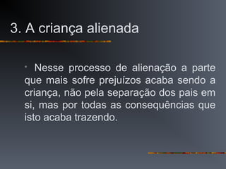 3. A criança alienada
 Nesse processo de alienação a parte
que mais sofre prejuízos acaba sendo a
criança, não pela separação dos pais em
si, mas por todas as consequências que
isto acaba trazendo.
 