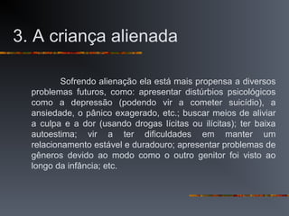 3. A criança alienada
Sofrendo alienação ela está mais propensa a diversos
problemas futuros, como: apresentar distúrbios psicológicos
como a depressão (podendo vir a cometer suicídio), a
ansiedade, o pânico exagerado, etc.; buscar meios de aliviar
a culpa e a dor (usando drogas lícitas ou ilícitas); ter baixa
autoestima; vir a ter dificuldades em manter um
relacionamento estável e duradouro; apresentar problemas de
gêneros devido ao modo como o outro genitor foi visto ao
longo da infância; etc.
 