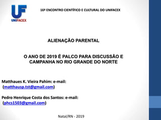 Matthaues K. Vieira Pahim: e-mail:
(matthausp.tst@gmail.com)
Pedro Henrique Costa dos Santos: e-mail:
(phcs1503@gmail.com)
ALIENAÇÃO PARENTAL
O ANO DE 2019 É PALCO PARA DISCUSSÃO E
CAMPANHA NO RIO GRANDE DO NORTE
16º ENCONTRO CIENTÍFICO E CULTURAL DO UNIFACEX
Natal/RN - 2019
 