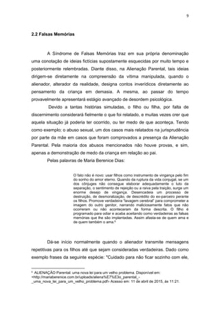 9
2.2 Falsas Memórias
A Síndrome de Falsas Memórias traz em sua própria denominação
uma conotação de ideias fictícias supostamente esquecidas por muito tempo e
posteriormente relembradas. Diante disso, na Alienação Parental, tais ideias
dirigem-se diretamente na compreensão da vítima manipulada, quando o
alienador, alterador da realidade, designa contos inverídicos diretamente ao
pensamento da criança em demasia. A mesma, ao passar do tempo
provavelmente apresentará estágio avançado de desordem psicológica.
Devido a tantas histórias simuladas, o filho ou filha, por falta de
discernimento considerará fielmente o que foi relatado, e muitas vezes crer que
aquela situação já poderia ter ocorrido, ou ter medo de que aconteça. Tendo
como exemplo; o abuso sexual, um dos casos mais relatados na jurisprudência
por parte da mãe em casos que foram comprovados a presença da Alienação
Parental. Pela maioria dos abusos mencionados não houve provas, e sim,
apenas a demonstração de medo da criança em relação ao pai.
Pelas palavras de Maria Berenice Dias:
O fato não é novo: usar filhos como instrumento de vingança pelo fim
do sonho do amor eterno. Quando da ruptura da vida conjugal, se um
dos cônjuges não consegue elaborar adequadamente o luto da
separação, o sentimento de rejeição ou a raiva pela traição, surge um
enorme desejo de vingança. Desencadeia um processo de
destruição, de desmoralização, de descrédito do ex-parceiro perante
os filhos. Promove verdadeira “lavagem cerebral” para comprometer a
imagem do outro genitor, narrando maliciosamente fatos que não
ocorreram ou não aconteceram da forma descrita. O filho é
programado para odiar e acaba aceitando como verdadeiras as falsas
memórias que lhe são implantadas. Assim afasta-se de quem ama e
de quem também o ama.6
Dá-se início normalmente quando o alienador transmite mensagens
repetitivas para os filhos até que sejam consideradas verdadeiras. Dado como
exemplo frases da seguinte espécie: "Cuidado para não ficar sozinho com ele,
6
ALIENAÇÃO Parental: uma nova lei para um velho problema. Disponível em:
<http://mariaberenice.com.br/uploads/aliena%E7%E3o_parental_-
_uma_nova_lei_para_um_velho_problema.pdf> Acesso em: 11 de abril de 2015, ás 11:21.
 