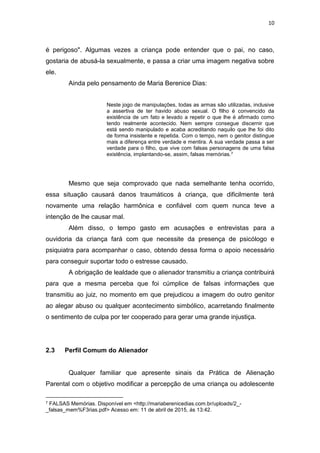 10
é perigoso". Algumas vezes a criança pode entender que o pai, no caso,
gostaria de abusá-la sexualmente, e passa a criar uma imagem negativa sobre
ele.
Ainda pelo pensamento de Maria Berenice Dias:
Neste jogo de manipulações, todas as armas são utilizadas, inclusive
a assertiva de ter havido abuso sexual. O filho é convencido da
existência de um fato e levado a repetir o que lhe é afirmado como
tendo realmente acontecido. Nem sempre consegue discernir que
está sendo manipulado e acaba acreditando naquilo que lhe foi dito
de forma insistente e repetida. Com o tempo, nem o genitor distingue
mais a diferença entre verdade e mentira. A sua verdade passa a ser
verdade para o filho, que vive com falsas personagens de uma falsa
existência, implantando-se, assim, falsas memórias.7
Mesmo que seja comprovado que nada semelhante tenha ocorrido,
essa situação causará danos traumáticos à criança, que dificilmente terá
novamente uma relação harmônica e confiável com quem nunca teve a
intenção de lhe causar mal.
Além disso, o tempo gasto em acusações e entrevistas para a
ouvidoria da criança fará com que necessite da presença de psicólogo e
psiquiatra para acompanhar o caso, obtendo dessa forma o apoio necessário
para conseguir suportar todo o estresse causado.
A obrigação de lealdade que o alienador transmitiu a criança contribuirá
para que a mesma perceba que foi cúmplice de falsas informações que
transmitiu ao juiz, no momento em que prejudicou a imagem do outro genitor
ao alegar abuso ou qualquer acontecimento simbólico, acarretando finalmente
o sentimento de culpa por ter cooperado para gerar uma grande injustiça.
2.3 Perfil Comum do Alienador
Qualquer familiar que apresente sinais da Prática de Alienação
Parental com o objetivo modificar a percepção de uma criança ou adolescente
7 FALSAS Memórias. Disponível em <http://mariaberenicedias.com.br/uploads/2_-
_falsas_mem%F3rias.pdf> Acesso em: 11 de abril de 2015, ás 13:42.
 