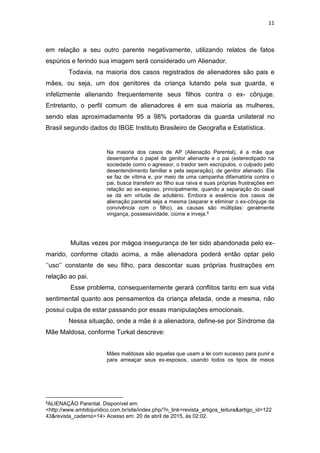 11
em relação a seu outro parente negativamente, utilizando relatos de fatos
espúrios e ferindo sua imagem será considerado um Alienador.
Todavia, na maioria dos casos registrados de alienadores são pais e
mães, ou seja, um dos genitores da criança lutando pela sua guarda, e
infelizmente alienando frequentemente seus filhos contra o ex- cônjuge.
Entretanto, o perfil comum de alienadores é em sua maioria as mulheres,
sendo elas aproximadamente 95 a 98% portadoras da guarda unilateral no
Brasil segundo dados do IBGE Instituto Brasileiro de Geografia e Estatística.
Na maioria dos casos de AP (Alienação Parental), é a mãe que
desempenha o papel de genitor alienante e o pai (estereotipado na
sociedade como o agressor, o traidor sem escrúpulos, o culpado pelo
desentendimento familiar e pela separação), de genitor alienado. Ela
se faz de vítima e, por meio de uma campanha difamatória contra o
pai, busca transferir ao filho sua raiva e suas próprias frustrações em
relação ao ex-esposo, principalmente, quando a separação do casal
se dá em virtude de adultério. Embora a essência dos casos de
alienação parental seja a mesma (separar e eliminar o ex-cônjuge da
convivência com o filho), as causas são múltiplas: geralmente
vingança, possessividade, ciúme e inveja.8
Muitas vezes por mágoa insegurança de ter sido abandonada pelo ex-
marido, conforme citado acima, a mãe alienadora poderá então optar pelo
‘’uso’’ constante de seu filho, para descontar suas próprias frustrações em
relação ao pai.
Esse problema, consequentemente gerará conflitos tanto em sua vida
sentimental quanto aos pensamentos da criança afetada, onde a mesma, não
possui culpa de estar passando por essas manipulações emocionais.
Nessa situação, onde a mãe é a alienadora, define-se por Síndrome da
Mãe Maldosa, conforme Turkat descreve:
Mães maldosas são aquelas que usam a lei com sucesso para punir e
para ameaçar seus ex-esposos, usando todos os tipos de meios
8ALIENAÇÃO Parental. Disponível em:
<http://www.ambitojuridico.com.br/site/index.php/?n_link=revista_artigos_leitura&artigo_id=122
43&revista_caderno=14> Acesso em: 20 de abril de 2015, ás 02:02.
 